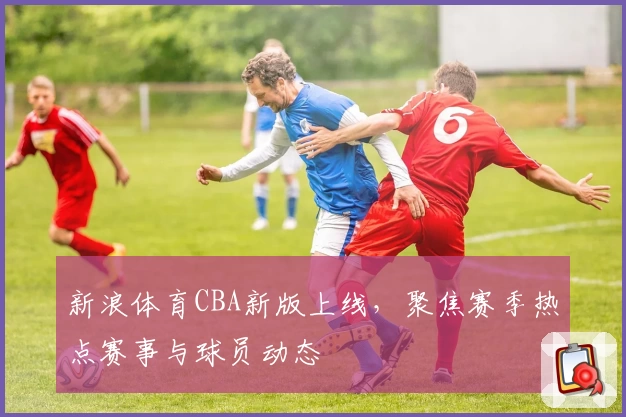 新浪体育CBA新版上线，聚焦赛季热点赛事与球员动态