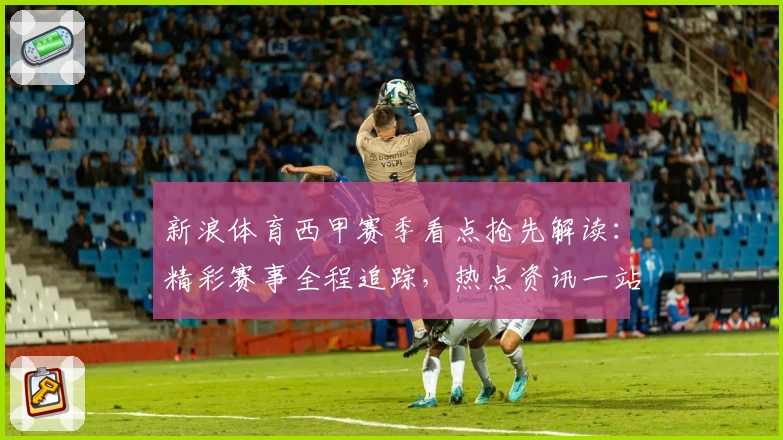 新浪体育西甲赛季看点抢先解读：精彩赛事全程追踪，热点资讯一站直达