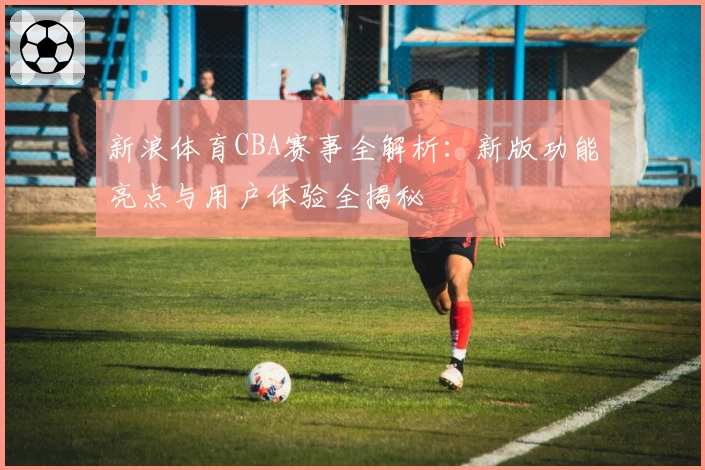 新浪体育CBA赛事全解析：新版功能亮点与用户体验全揭秘