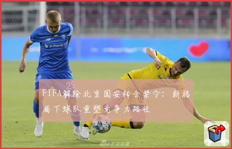 FIFA解除北京国安转会禁令：新格局下球队重塑竞争力路径