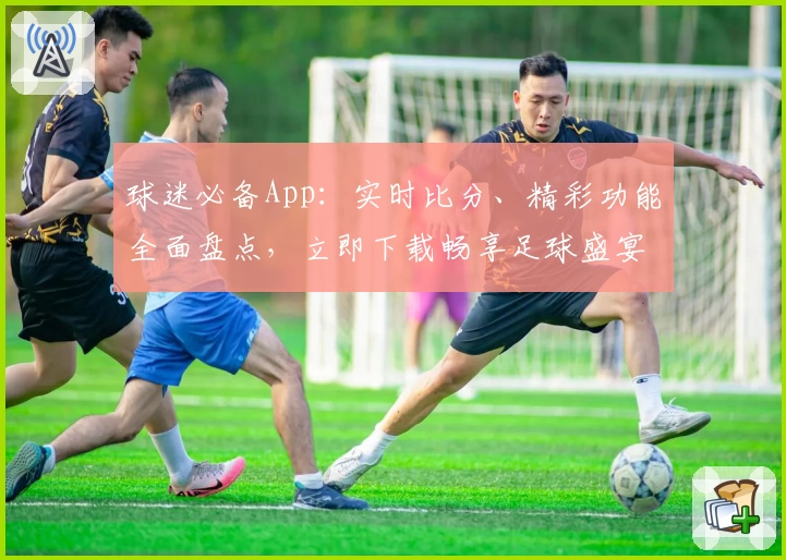 球迷必备App：实时比分、精彩功能全面盘点，立即下载畅享足球盛宴