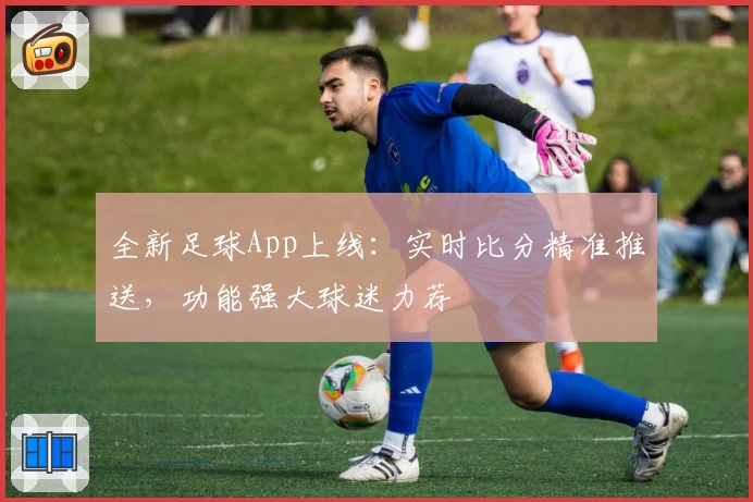 全新足球App上线：实时比分精准推送，功能强大球迷力荐