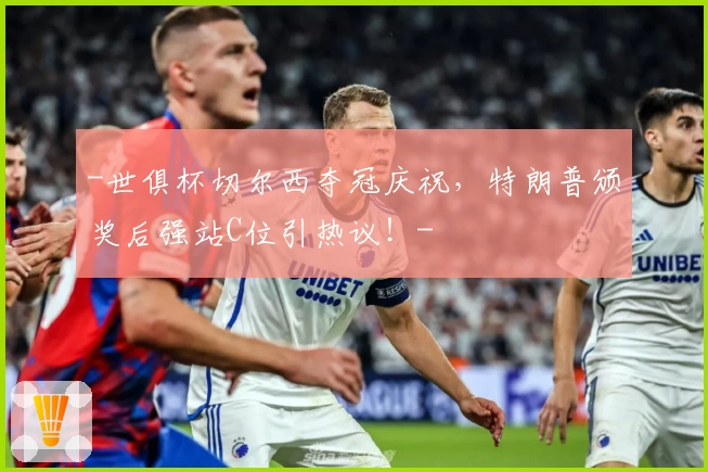-世俱杯切尔西夺冠庆祝，特朗普颁奖后强站C位引热议！-
