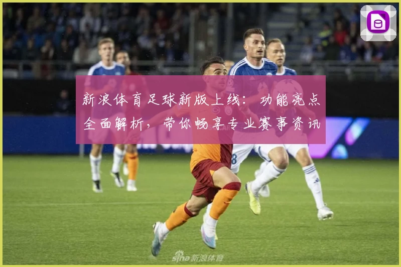 新浪体育足球新版上线：功能亮点全面解析，带你畅享专业赛事资讯与实时精彩体验
