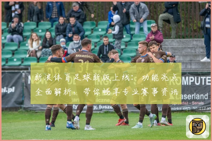 新浪体育足球新版上线：功能亮点全面解析，带你畅享专业赛事资讯与实时精彩体验