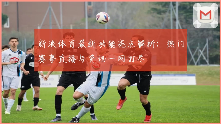 新浪体育最新功能亮点解析：热门赛事直播与资讯一网打尽