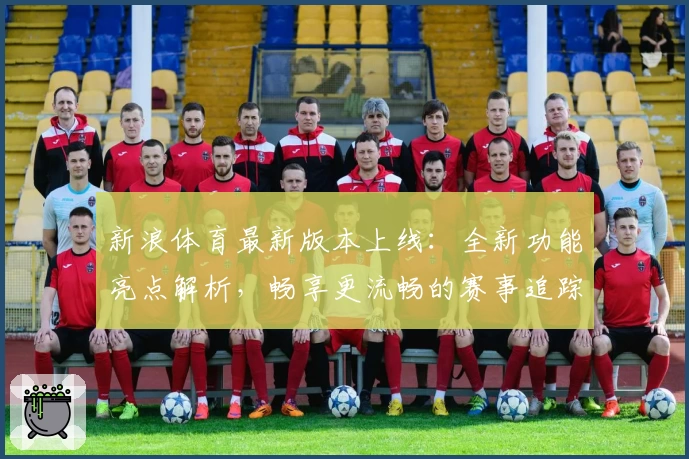新浪体育最新版本上线：全新功能亮点解析，畅享更流畅的赛事追踪体验