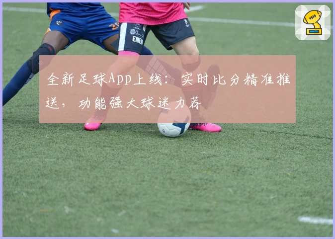 全新足球App上线：实时比分精准推送，功能强大球迷力荐