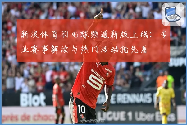 新浪体育羽毛球频道新版上线:专业赛事解读与热门活动抢先看