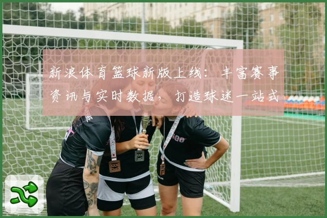 新浪体育篮球新版上线:丰富赛事资讯与实时数据,打造球迷一站式观赛体验