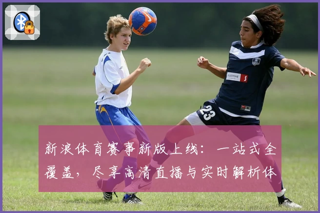 新浪体育赛事新版上线：一站式全覆盖，尽享高清直播与实时解析体验