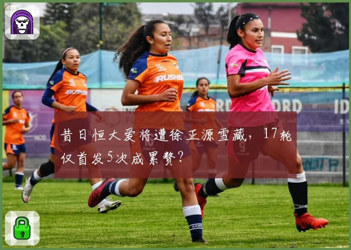 昔日恒大爱将遭徐正源雪藏，17轮仅首发5次成累赘？