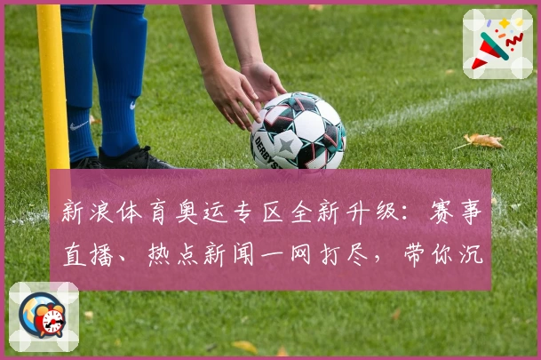 新浪体育奥运专区全新升级：赛事直播、热点新闻一网打尽，带你沉浸式体验奥运精彩