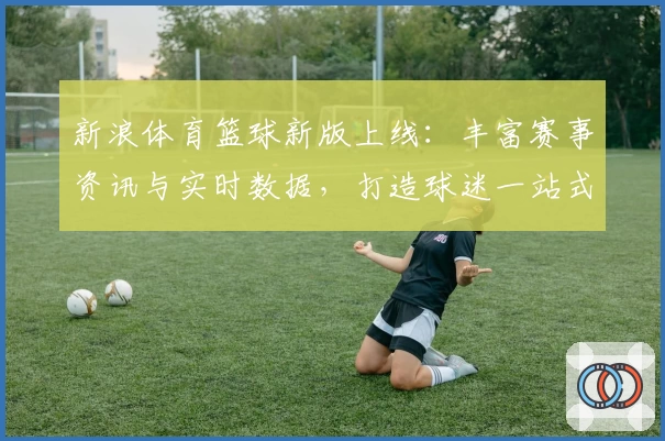 新浪体育篮球新版上线:丰富赛事资讯与实时数据,打造球迷一站式观赛体验
