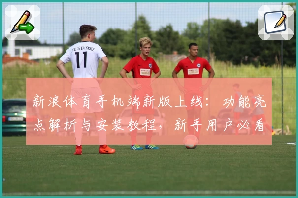 新浪体育手机端新版上线：功能亮点解析与安装教程，新手用户必看入门指南！