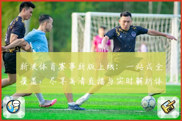 新浪体育赛事新版上线：一站式全覆盖，尽享高清直播与实时解析体验