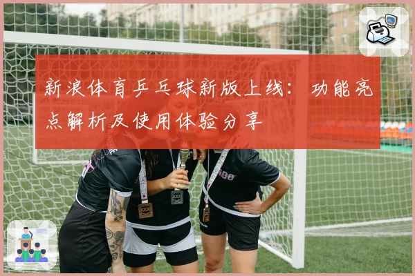新浪体育乒乓球新版上线：功能亮点解析及使用体验分享