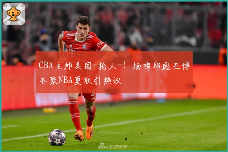 CBA主帅美国-抢人-！杨鸣邱彪王博齐聚NBA夏联引热议