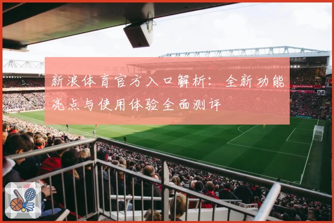 新浪体育官方入口解析：全新功能亮点与使用体验全面测评