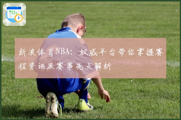 新浪体育NBA：权威平台带你掌握赛程资讯及赛事亮点解析