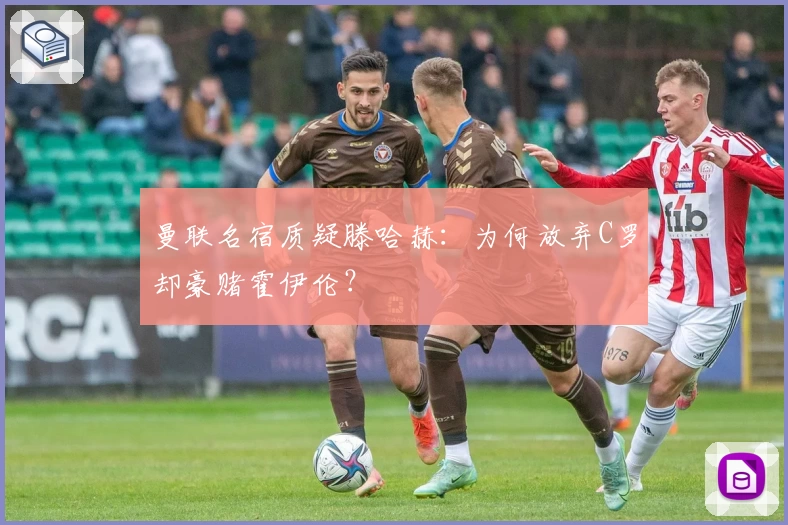 曼联名宿质疑滕哈赫：为何放弃C罗却豪赌霍伊伦？
