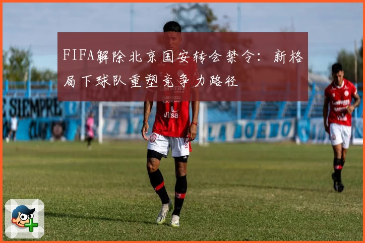 FIFA解除北京国安转会禁令：新格局下球队重塑竞争力路径
