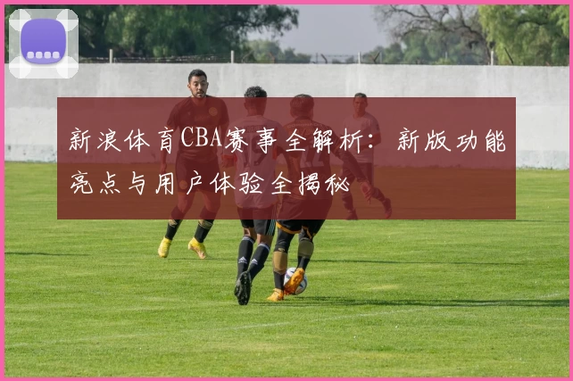新浪体育CBA赛事全解析：新版功能亮点与用户体验全揭秘