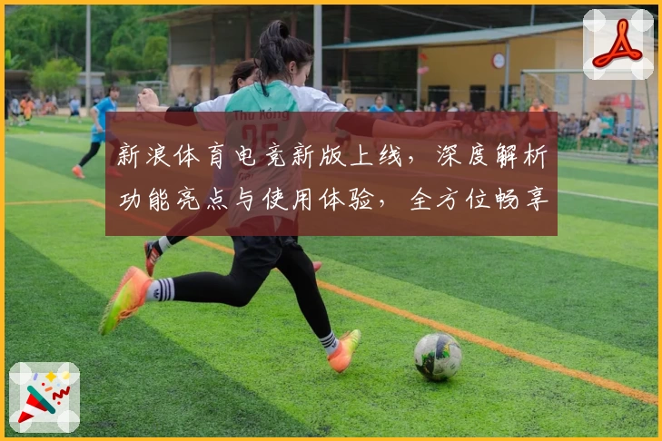 新浪体育电竞新版上线，深度解析功能亮点与使用体验，全方位畅享电竞赛事精彩