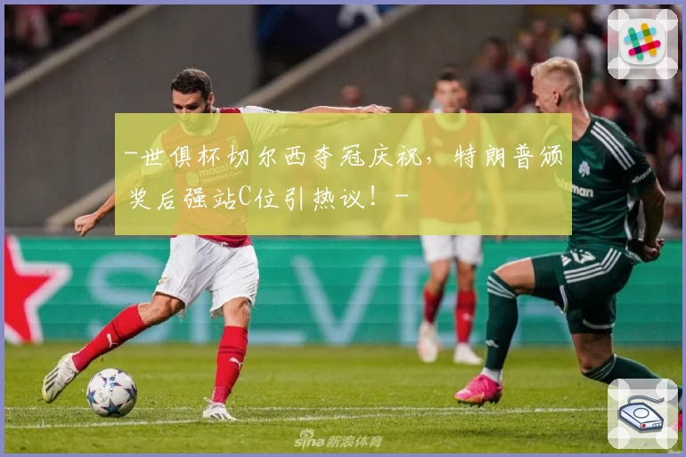 -世俱杯切尔西夺冠庆祝，特朗普颁奖后强站C位引热议！-