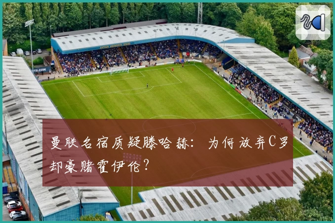 曼联名宿质疑滕哈赫：为何放弃C罗却豪赌霍伊伦？