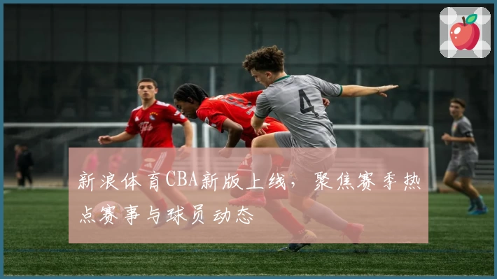 新浪体育CBA新版上线，聚焦赛季热点赛事与球员动态