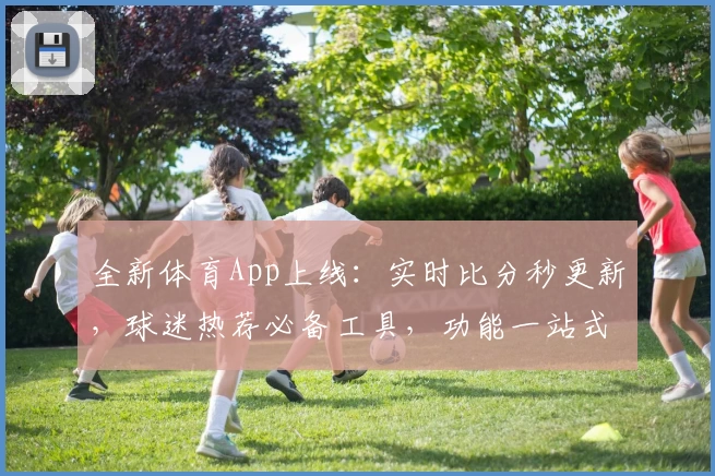 全新体育App上线：实时比分秒更新，球迷热荐必备工具，功能一站式体验