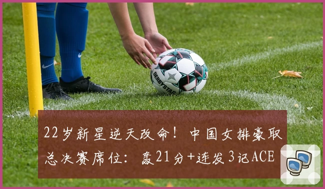22岁新星逆天改命！中国女排豪取总决赛席位：轰21分+连发3记ACE