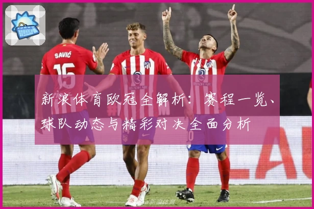 新浪体育欧冠全解析：赛程一览、球队动态与精彩对决全面分析